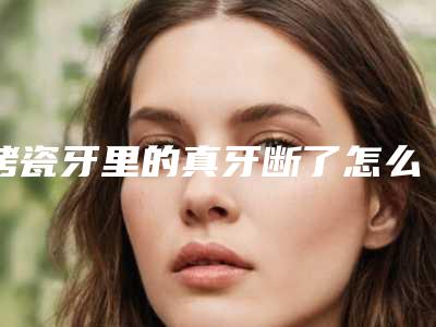 烤瓷牙里的真牙断了怎么办烤瓷牙里面的真牙断了