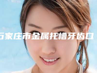 石家庄市金属托槽牙齿口腔医生上榜前三个好评如潮实力雄厚-石家庄市金属托槽牙齿口腔医生