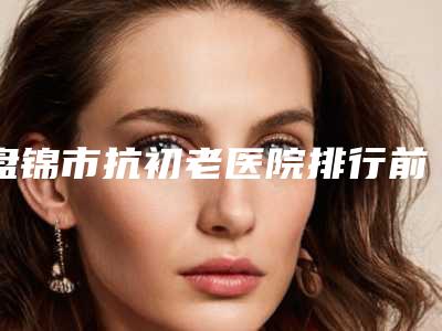 盘锦市抗初老医院排行前十强排名预测-大洼卉妮医疗美容诊所凭实力拔得头筹