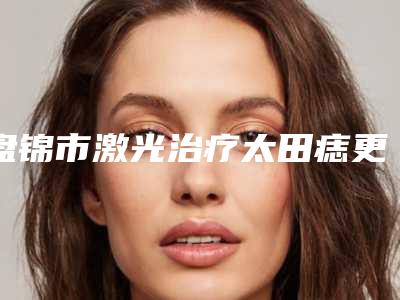 盘锦市激光治疗太田痣更黑价目表新版人气开箱（盘锦市激光治疗太田痣更黑费用价格是多少）