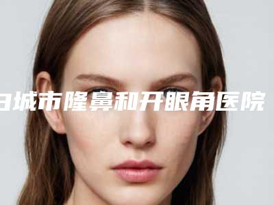 白城市隆鼻和开眼角医院排名榜前十位正规出圈(白城市隆鼻和开眼角整形医院)