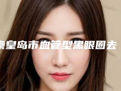 秦皇岛市血管型黑眼圈去除医院排行榜前10名最新反馈-秦皇岛市血管型黑眼圈去除整形医院