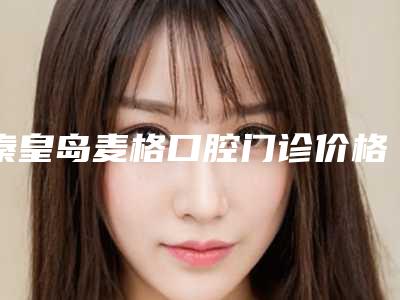 秦皇岛麦格口腔门诊价格(价目)表经典项目新鲜全部一览-附嘴凸下巴后缩案例