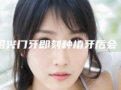 绍兴门牙即刻种植牙后会影响生活吗