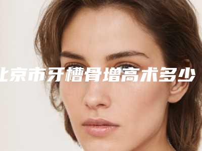 北京市牙槽骨增高术多少钱-北京市牙槽骨增高术医院排行榜前八紧抓实力