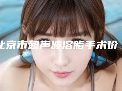 北京市超声波溶脂手术价目表口碑详细一览-北京市超声波溶脂手术费用为什么不相同