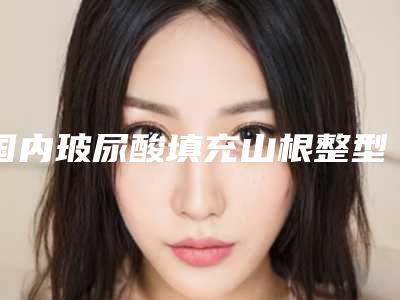 国内玻尿酸填充山根整型医院：玻尿酸填充山根医院前50名合集发布