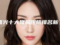 嘉兴十大隆胸医院排名新版出炉,前十实力医院都是优质的选择