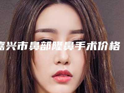 嘉兴市鼻部隆鼻手术价格(价目)项目表一览-近8个月均价为29098元