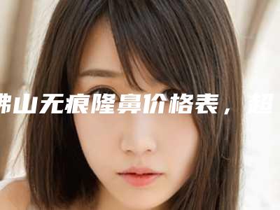 佛山无痕隆鼻价格表,超值优惠项目公布,今天无痕隆鼻价格为3492元-59578元