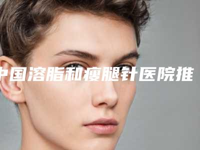 中国溶脂和瘦腿针医院推荐：溶脂和瘦腿针医院top50强哪个效果好