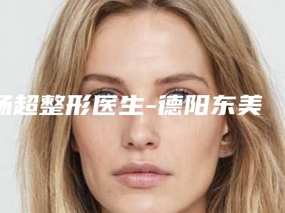 杨超整形医生-德阳东美奥拉克医疗美容整形杨超医师口碑人气逐步增长
