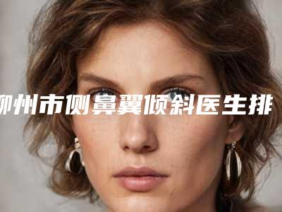 柳州市侧鼻翼倾斜医生排名榜前十强实力公开-柳州市侧鼻翼倾斜整形医生