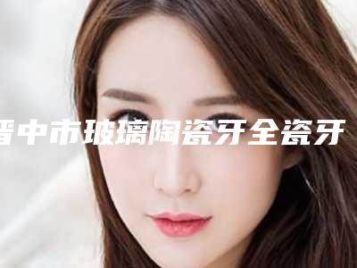 晋中市玻璃陶瓷牙全瓷牙多少钱-晋中市玻璃陶瓷牙全瓷牙医院排行整形案例一览