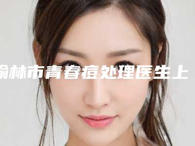 榆林市青春痘处理医生上榜名单强榜前十强口碑之选-薛佳杰医生口碑价目表出炉