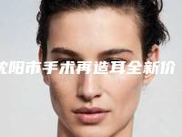 沈阳市手术再造耳全新价格表详细曝光(10月-4月手术再造耳均价为：62136元)