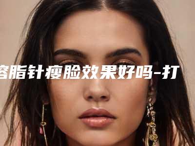 溶脂针瘦脸效果好吗-打一次面部溶脂针要多少钱
