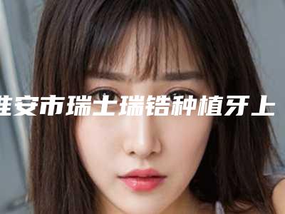 淮安市瑞士瑞锆种植牙上榜名单前十近期公布-淮安市瑞士瑞锆种植牙口腔医生