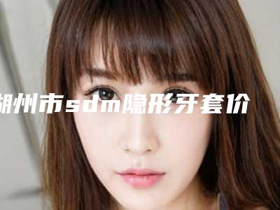 湖州市sdm隐形牙套价格(价目)新年版全新上线-湖州市sdm隐形牙套价格