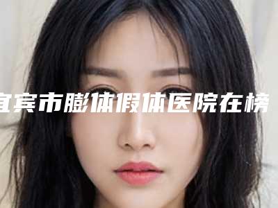 宜宾市膨体假体医院在榜名单详细更新-宜宾市膨体假体整形医院