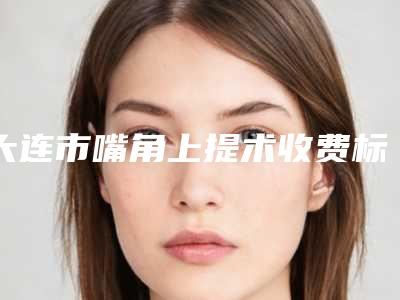 大连市嘴角上提术收费标准一览表-大连市第四人民医院烧伤整形科价格表(费用)