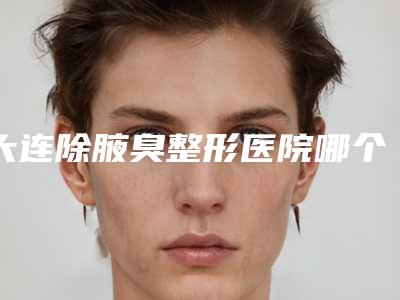 大连除腋臭整形医院哪个最出名?