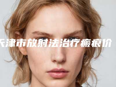 天津市放射法治疗瘢痕价目表官方2025正版更新（天津市放射法治疗瘢痕手术价钱是多少）