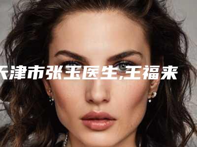天津市张玉医生,王福来医生鼻子大缩小专业连锁你选谁