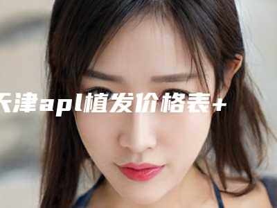 天津apl植发价格表+整形科室收费标准一览_均价为：35042.7元