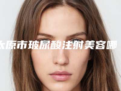 太原市玻尿酸注射美容哪个整形医院好(山西省人民医院整形美容科实力稳居前三)