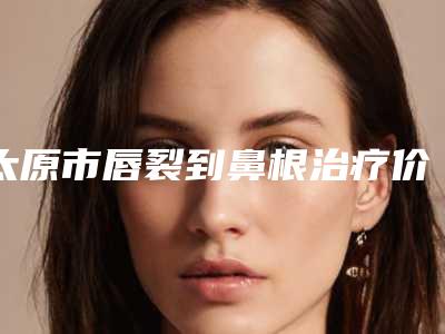 太原市唇裂到鼻根治疗价格表人气排行榜展示 -山西省人民医院整形科价格多不多