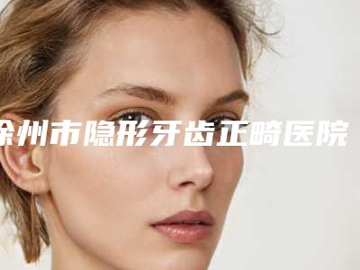 徐州市隐形牙齿正畸医院上榜名单前十强名单整理好了（徐州市隐形牙齿正畸整形医院）