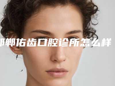 邯郸佑齿口腔诊所怎么样-收费明细2025新版本首次曝光