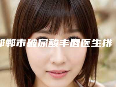 邯郸市破尿酸丰唇医生排名十强哪个好-李冀医生专家更放心