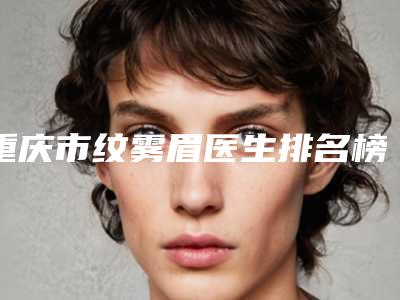 重庆市纹雾眉医生排名榜top10新版上线-重庆市纹雾眉整形医生