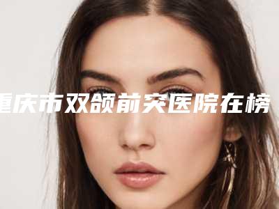 重庆市双颌前突医院在榜清单前10名独个发布（重庆市双颌前突口腔医院凭实力冲进榜一）