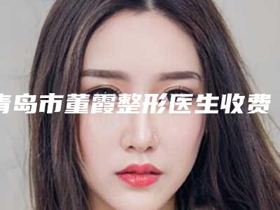 青岛市董霞整形医生收费明细崭新出炉