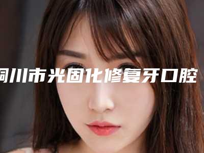 铜川市光固化修复牙口腔医生排名top10实时更新-铜川市光固化修复牙医生大概需要费用是多少钱啊