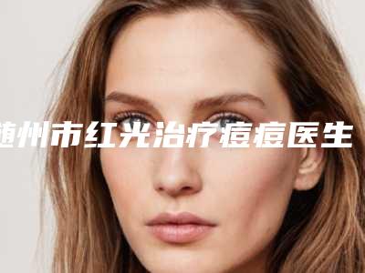 随州市红光治疗痘痘医生在榜名单前五强-随州市红光治疗痘痘整形医生
