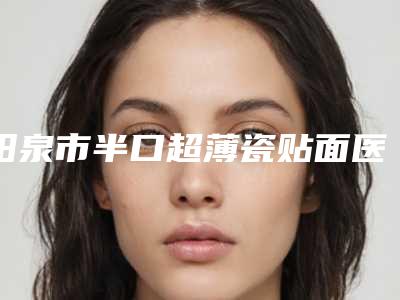 阳泉市半口超薄瓷贴面医生排名榜十强哪个更正规-阳泉市半口超薄瓷贴面口腔医生