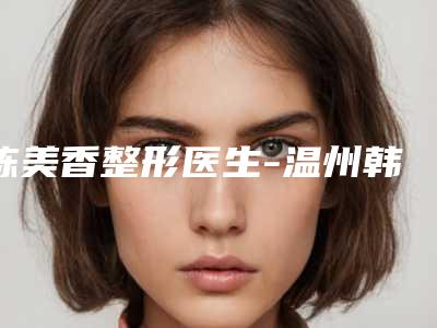 陈美香整形医生-温州韩星医疗整形美容门诊部陈美香医师超详点评
