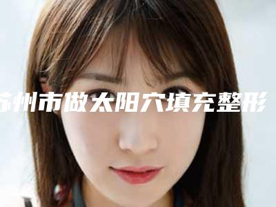 苏州市做太阳穴填充整形美容医院-苏州工业园区星尚医疗美容诊所连锁凭实力胜出