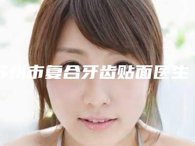 苏州市复合牙齿贴面医生排行榜top10强放心选-苏州市复合牙齿贴面口腔医生