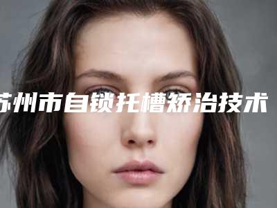 苏州市自锁托槽矫治技术医院排行实力口碑好，值得信赖（苏州市自锁托槽矫治技术口腔医院个个实力不俗）