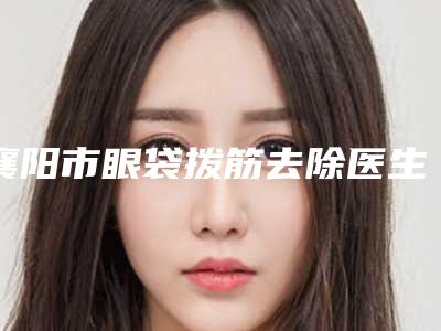 襄阳市眼袋拨筋去除医生上榜名单前十全面覆盖-涂庭顺医生技术给力