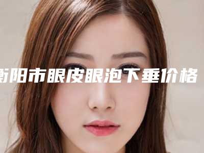 衡阳市眼皮眼泡下垂价格价位表全新更新(眼皮眼泡下垂均价为：9060元)