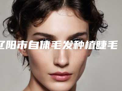 辽阳市自体毛发种植睫毛医院排名榜前十强一一介绍-辽阳市自体毛发种植睫毛整形医院