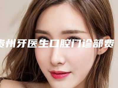 贵州牙医生口腔门诊部费用表明细火爆曝光-附牙齿角质层变薄改善案例