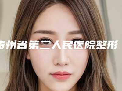 贵州省第二人民医院整形美容科,贵州省人民医院整形美容烧伤显微外科伤显微外科技术实力、口碑评价、价格表PK