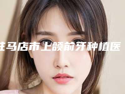 驻马店市上颌前牙种植医生排名前十名哪里实力强-驻马店市上颌前牙种植口腔医生